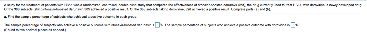 A study for the treatment of patients with HIV-1 was a randomized, controlled, double-blind study that compared the effectiveness of ritonavir-boosted darunavir (rbd), the drug currently used to treat HIV-1, with dorovirine, a newly developed drug.
Of the 388 subjects taking ritonavir-boosted darunavir, 305 achieved a positive result. Of the 388 subjects taking dorovirine, 328 achieved a positive result. Complete parts (a) and (b).
a. Find the sample percentage of subjects who achieved a positive outcome in each group.
The sample percentage of subjects who achieve a positive outcome with ritonavir-boosted darunavir is %. The sample percentage of subjects who achieve a positive outcome with dorovirine is %.
(Round to two decimal places as needed.)
