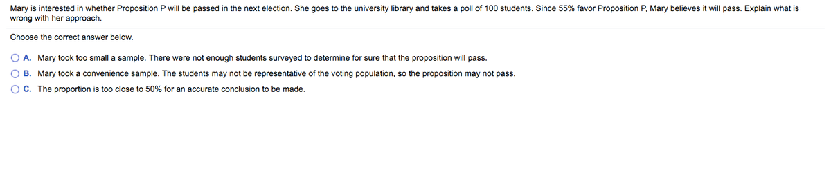 Mary is interested in whether Proposition P will be passed in the next election. She goes to the university library and takes a poll of 100 students. Since 55% favor Proposition P, Mary believes it will pass. Explain what is
wrong with her approach.
Choose the correct answer below.
A. Mary took too small a sample. There were not enough students surveyed to determine for sure that the proposition will pass.
O B. Mary took a convenience sample. The students may not be representative of the voting population, so the proposition may not pass.
O C. The proportion is too close to 50% for an accurate conclusion to be made.

