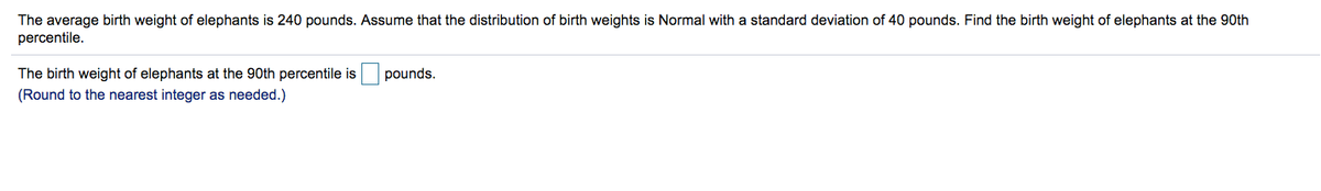 The average birth weight of elephants is 240 pounds. Assume that the distribution of birth weights is Normal with a standard deviation of 40 pounds. Find the birth weight of elephants at the 90th
percentile.
The birth weight of elephants at the 90th percentile is
pounds.
(Round to the nearest integer as needed.)
