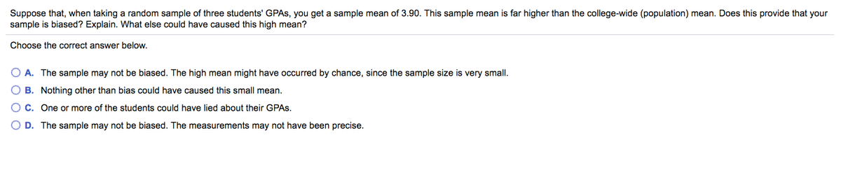 Suppose that, when taking a random sample of three students' GPAS, you get a sample mean of 3.90. This sample mean is far higher than the college-wide (population) mean. Does this provide that your
sample is biased? Explain. What else could have caused this high mean?
Choose the correct answer below.
A. The sample may not be biased. The high mean might have occurred by chance, since the sample size is very small.
O B. Nothing other than bias could have caused this small mean.
C. One or more of the students could have lied about their GPAS.
O D. The sample may not be biased. The measurements may not have been precise.
