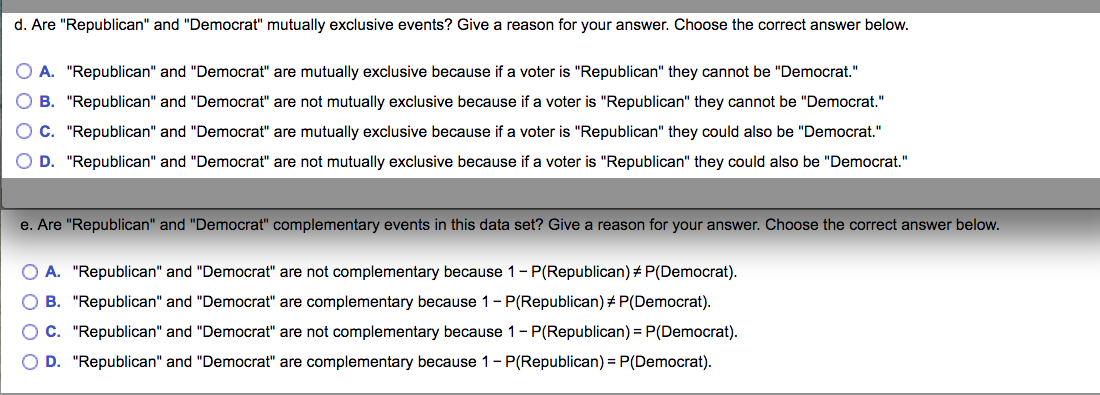d. Are "Republican" and "Democrat" mutually exclusive events? Give a reason for your answer. Choose the correct answer below.
A. "Republican" and "Democrat" are mutually exclusive because if a voter is "Republican" they cannot be "Democrat."
B. "Republican" and "Democrat" are not mutually exclusive because if a voter is "Republican" they cannot be "Democrat."
C. "Republican" and "Democrat" are mutually exclusive because if a voter is "Republican" they could also be "Democrat."
D. "Republican" and "Democrat" are not mutually exclusive because if a voter is "Republican" they could also be "Democrat."
e. Are "Republican" and "Democrat" complementary events in this data set? Give a reason for your answer. Choose the correct answer below.
A. "Republican" and "Democrat" are not complementary because 1- P(Republican) # P(Democrat).
O B. "Republican" and "Democrat" are complementary because 1- P(Republican) # P(Democrat).
O C. "Republican" and "Democrat" are not complementary because 1- P(Republican) = P(Democrat).
O D. "Republican" and "Democrat" are complementary because 1- P(Republican) = P(Democrat).
O O O C
