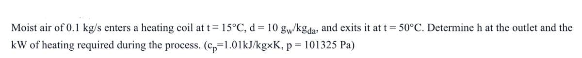 Moist air of 0.1 kg/s enters a heating coil at t=15°C, d = 10 gw/kgda, and exits it at t = 50°C. Determine h at the outlet and the
kW of heating required during the process. (c,=1.01KJ/kgxK, p = 101325 Pa)
