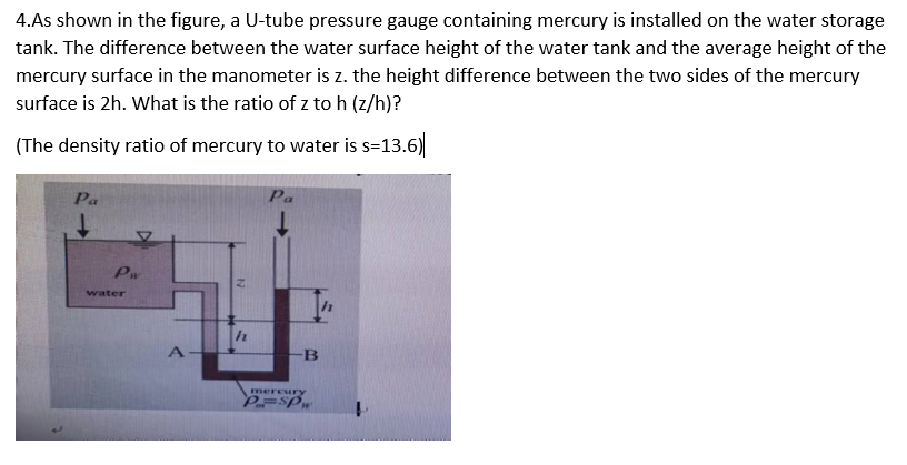 4.As shown in the figure, a U-tube pressure gauge containing mercury is installed on the water storage
tank. The difference between the water surface height of the water tank and the average height of the
mercury surface in the manometer is z. the height difference between the two sides of the mercury
surface is 2h. What is the ratio of z to h (z/h)?
(The density ratio of mercury to water is s=13.6)
Pa
Pa
Pw
water
B
mercury
