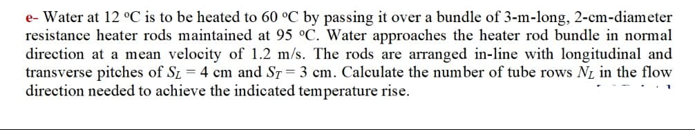 e- Water at 12 °C is to be heated to 60 °C by passing it over a bundle of 3-m-long, 2-cm-diameter
resistance heater rods maintained at 95 °C. Water approaches the heater rod bundle in normal
direction at a mean velocity of 1.2 m/s. The rods are arranged in-line with longitudinal and
transverse pitches of SL = 4 cm and ST = 3 cm. Calculate the number of tube rows NL in the flow
direction needed to achieve the indicated temperature rise.
