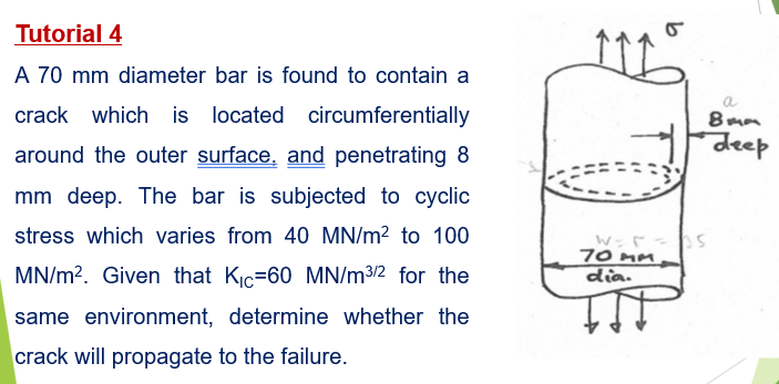 Tutorial 4
A 70 mm diameter bar is found to contain a
a
crack which is located circumferentially
8mm
deep
around the outer surface, and penetrating 8
mm deep. The bar is subjected to cyclic
stress which varies from 40 MN/m? to 100
70 mm
dia.
MN/m?. Given that Kic=60 MN/m3/2 for the
same environment, determine whether the
crack will propagate to the failure.
