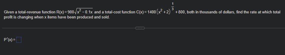 1
3
Given a total-revenue function R(x) = 900-/x - 0.1x and a total-cost function C(x) = 1400 (x +2)° +800, both in thousands of dollars, find the rate at which total
profit is changing when x items have been produced and sold.
P'(x) =

