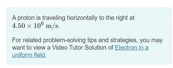 A proton is traveling horizontally to the right at
4.50 x 10° m/s.
For related problem-solving tips and strategies, you may
want to view a Video Tutor Solution of Electron in a
uniform field.
