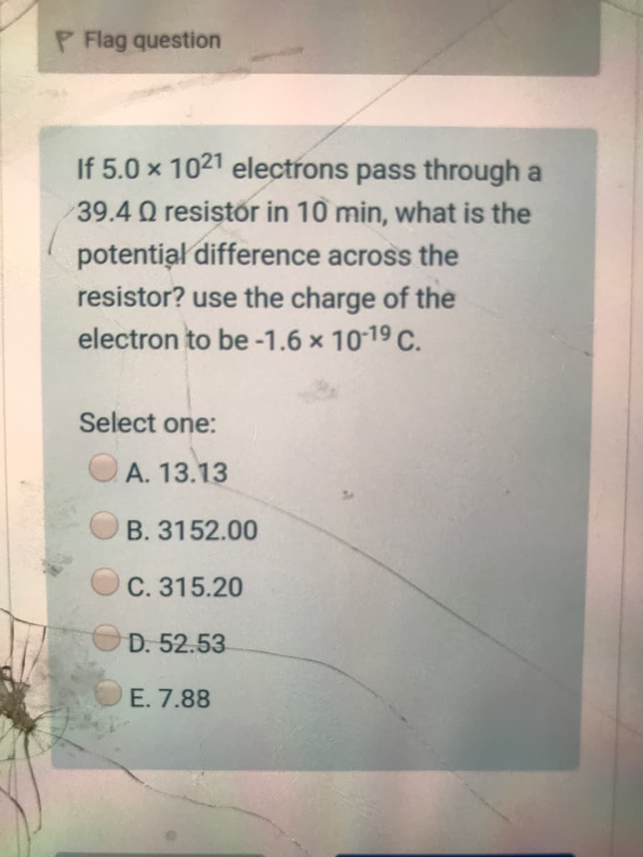 P Flag question
If 5.0 x 1021 electrons pass through a
39.4 Q resistor in 10 min, what is the
potentiał difference across the
resistor? use the charge of the
electron to be -1.6 x 10-19 C.
Select one:
OA. 13.13
B. 3152.00
C. 315.20
D. 52.53
E. 7.88
