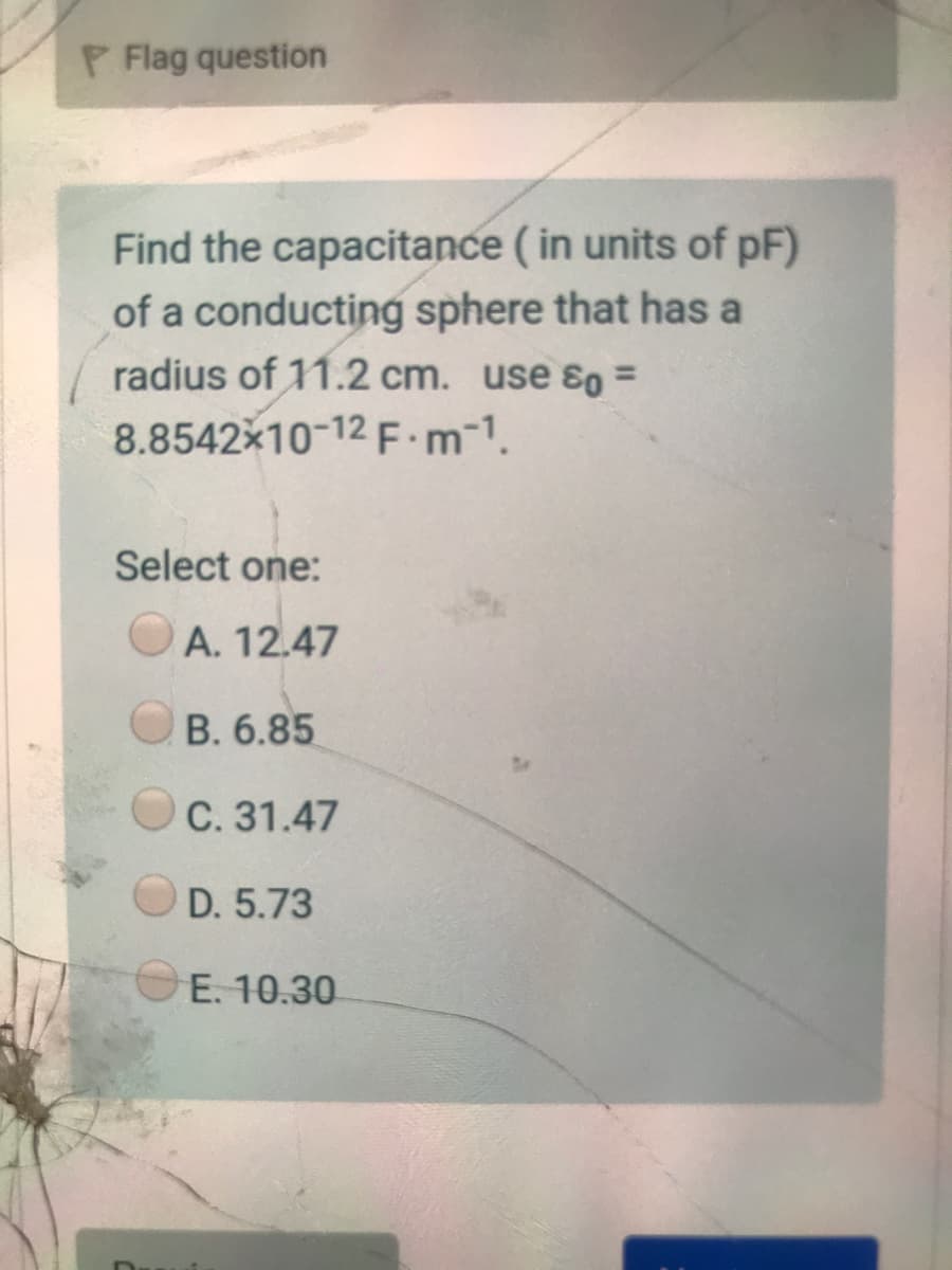 P Flag question
Find the capacitance ( in units of pF)
of a conducting sphere that has a
radius of 11.2 cm. use 8o =
%3D
8.8542x10-12 F m-1.
Select one:
A. 12.47
B. 6.85
C. 31.47
D. 5.73
E. 10.30
