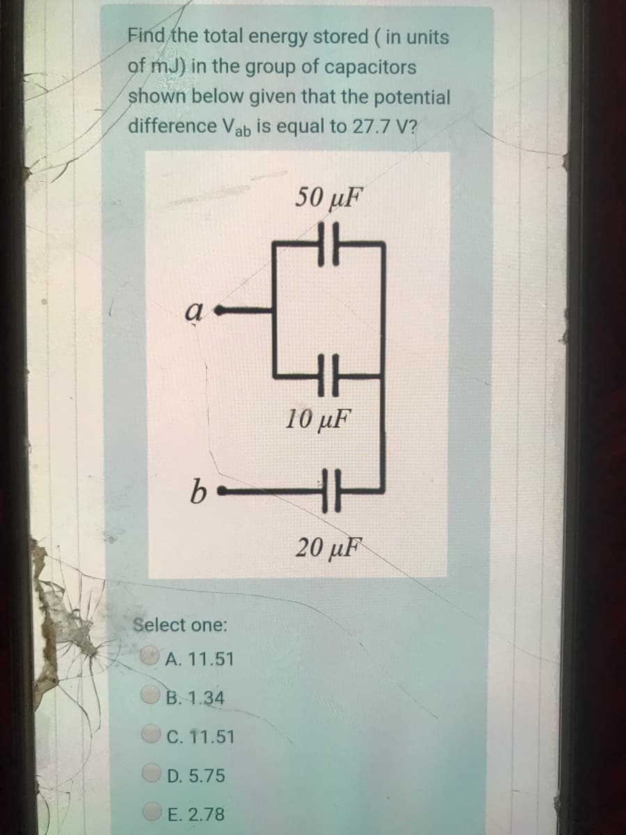 Find the total energy stored ( in units
of mJ) in the group of capacitors
shown below given that the potential
difference Vab is equal to 27.7 V?
50 µF
a
HH
10 µF
20 µF
Select one:
А. 11.51
B. 1.34
C. 11.51
D. 5.75
E. 2.78
