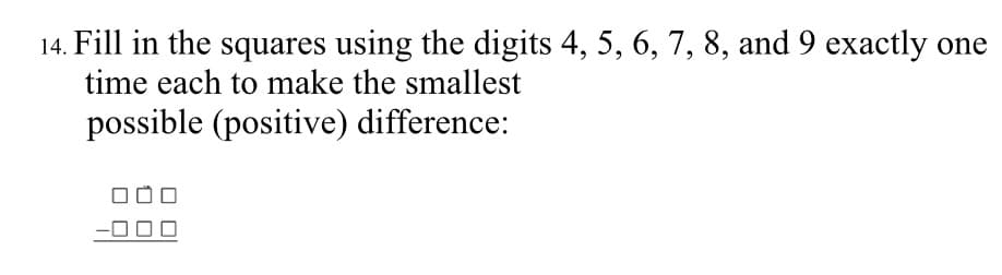 14. Fill in the squares using the digits 4, 5, 6, 7, 8, and 9 exactly one
time each to make the smallest
possible (positive) difference:
