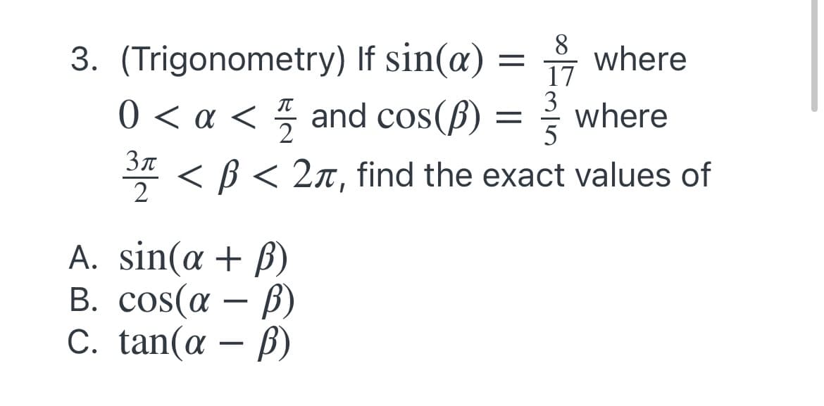 3. (Trigonometry) If sin(æ)
where
17
0 < a < 5 and cos(ß) = where
2
Зл
* < B < 2n, find the exact values of
2
A. sin(a + ß)
B. cos(a
C. tan(a
-
– B)
