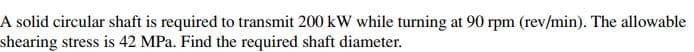 A solid circular shaft is required to transmit 200 kW while turning at 90 rpm (rev/min). The allowable
shearing stress is 42 MPa. Find the required shaft diameter.
