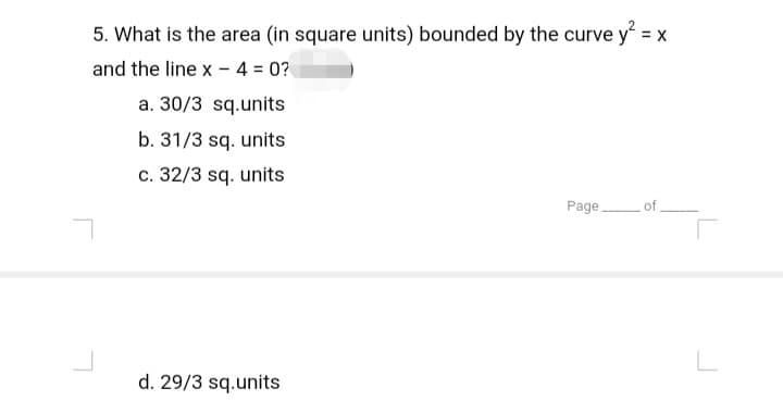 5. What is the area (in square units) bounded by the curve y² = x
and the line x - 4 = 0?
a. 30/3 sq.units
b. 31/3 sq. units
c. 32/3 sq. units
Page of
L
d. 29/3 sq.units
