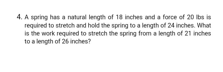 4. A spring has a natural length of 18 inches and a force of 20 lbs is
required to stretch and hold the spring to a length of 24 inches. What
is the work required to stretch the spring from a length of 21 inches
to a length of 26 inches?