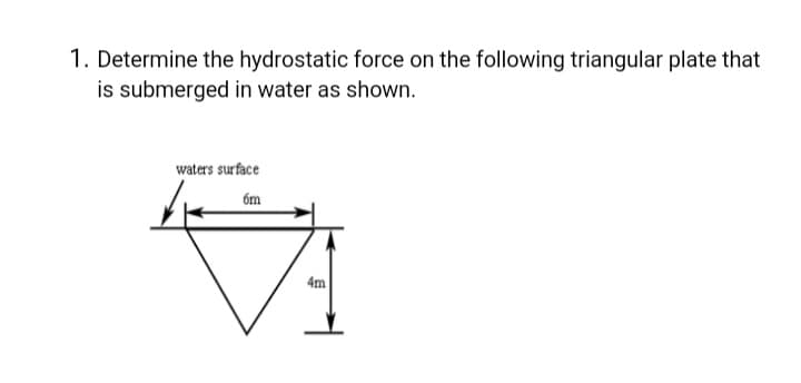 1. Determine the hydrostatic force on the following triangular plate that
is submerged in water as shown.
waters surface
6m
4m