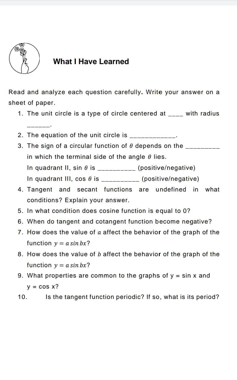 What I Have Learned
Read and analyze each question carefully. Write your answer on a
sheet of paper.
1. The unit circle is a type of circle centered at
with radius
2. The equation of the unit circle is
3. The sign of a circular function of 0 depends on the
in which the terminal side of the angle e lies.
In quadrant II, sin 0 is
(positive/negative)
In quadrant III, cos 0 is
(positive/negative)
4. Tangent and secant functions
undefined in what
are
conditions? Explain your answer.
5. In what condition does cosine function is equal to 0?
6. When do tangent and cotangent function become negative?
7. How does the value of a affect the behavior of the graph of the
function y = a sin bx?
8. How does the value of b affect the behavior of the graph of the
function y = a sin bx?
9. What properties are common to the graphs of y = sin x and
y = cos x?
10.
Is the tangent function periodic? If so, what is its period?
