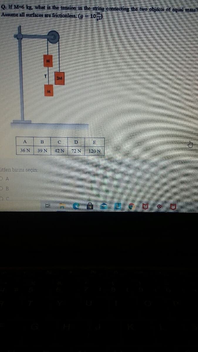 Q. If M-6 kg, what is the tension in the string connecting the two objects of equal mass?
Assume all surfaces are frictionless. (g = 10
3M
A
B
D
E
36 N
39 N
42 N
72 N
120 N
itfen birini seçin:
D A
O B
