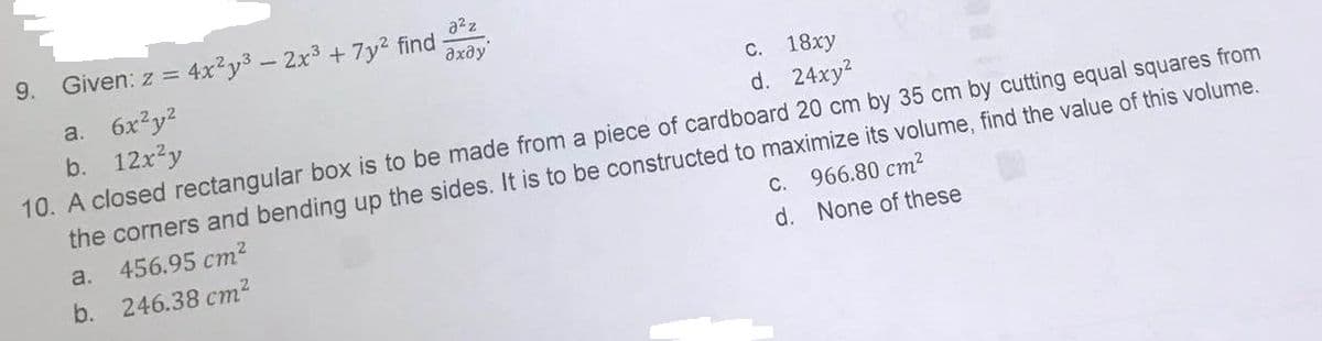 a²z
əxəy
c. 18xy
d. 24xy²
9. Given: z = 4x²y³ - 2x³ + 7y² find
a. 6x²y²
b. 12x²y
10. A closed rectangular box is to be made from a piece of cardboard 20 cm by 35 cm by cutting equal squares from
the corners and bending up the sides. It is to be constructed to maximize its volume, find the value of this volume.
a.
456.95 cm²
b. 246.38 cm²
c.
d.
966.80 cm²
None of these