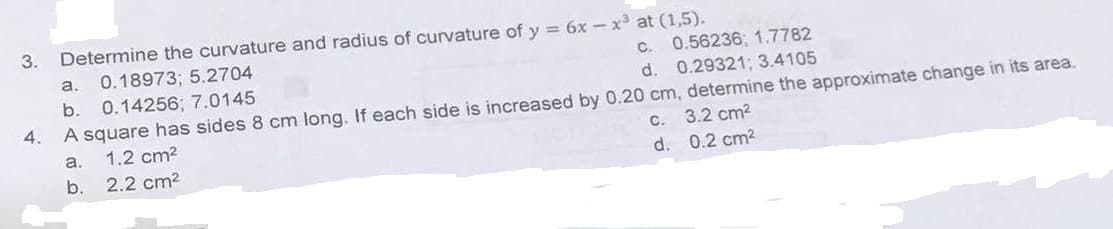 3.
Determine the curvature and radius of curvature of y = 6x-x³ at (1,5).
a. 0.18973; 5.2704
c. 0.56236; 1.7782
d. 0.29321; 3.4105
b. 0.14256; 7.0145
4.
A square has sides 8 cm long. If each side is increased by 0.20 cm, determine the approximate change in its area.
1.2 cm²
a.
a
c. 3.2 cm²
b. 2.2 cm²
d.
0.2 cm²