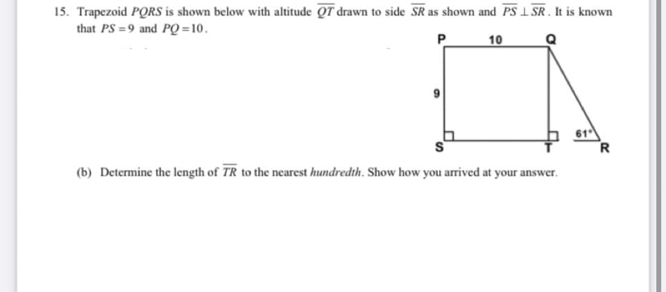 15. Trapezoid PORS is shown below with altitude QT drawn to side SR as shown and PS 1 SR . It is known
that PS = 9 and PQ = 10.
P
10
61
R
(b) Determine the length of TR to the nearest hundredth. Show how you arrived at your answer.

