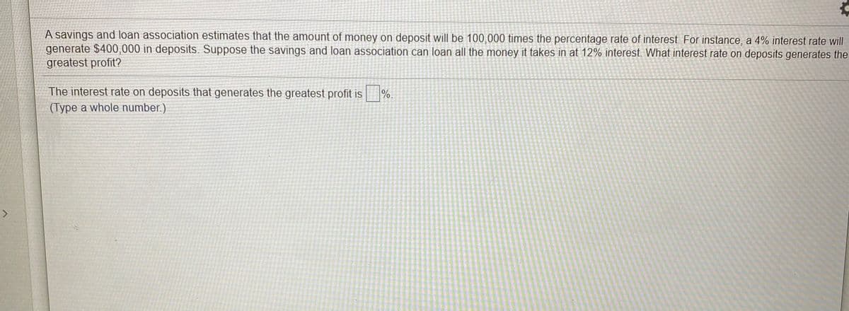 A savings and loan association estimates that the amount of money on deposit will be 100,000 times the percentage rate of interest. For instance, a 4% interest rate will
generate $400,000 in deposits. Suppose the savings and loan association can loan all the money it takes in at 12% interest. What interest rate on deposits generates the
greatest profit?
The interest rate on deposits that generates the greatest profit is
%.
(Type a whole number.)
