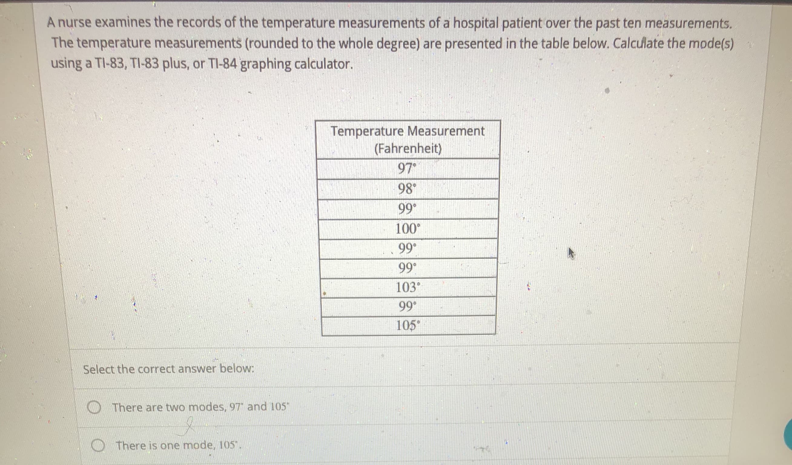 A nurse examines the records of the temperature measurements of a hospital patient over the past ten measurements.
The temperature measurements (rounded to the whole degree) are presented in the table below. Calculate the mode(s)
using a TI-83, TI-83 plus, or TI-84 graphing calculator.
