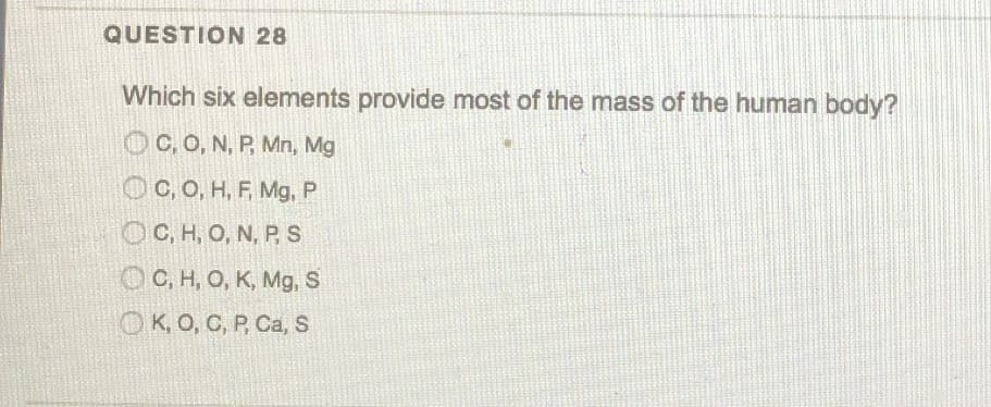 Which six elements provide most of the mass of the human body?
C, O, N, P, Mn, Mg
OC, O, H, F, Mg, P
OC, H, O, N, PS
OC, H, O, K, Mg, S
OK, O, C, P, Ca, S
