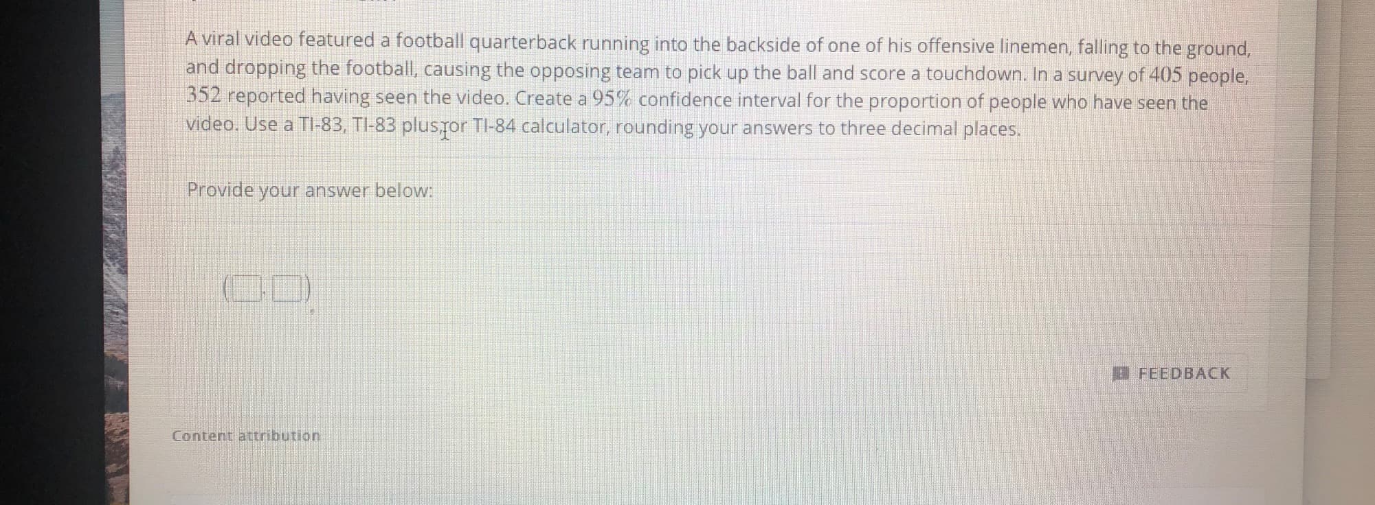 A viral video featured a football quarterback running into the backside of one of his offensive linemen, falling to the ground,
and dropping the football, causing the opposing team to pick up the ball and score a touchdown. In a survey of 405 people,
352 reported having seen the video. Create a 95% confidence interval for the proportion of people who have seen the
video. Use a TI-83, TI-83 plusror TI-84 calculator, rounding your answers to three decimal places.
Provide your answer below:
OD)
