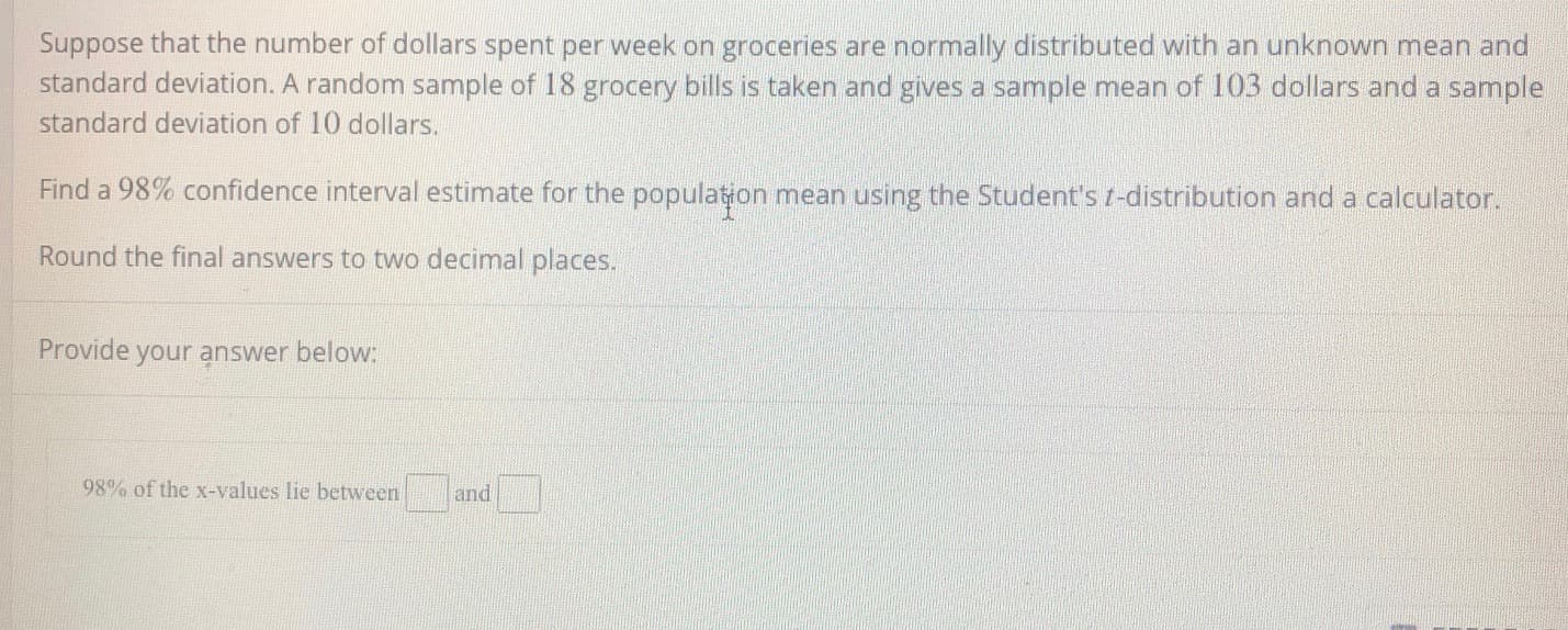 Suppose that the number of dollars spent per week on groceries are normally distributed with an unknown mean and
standard deviation. A random sample of 18 grocery bills is taken and gives a sample mean of 103 dollars and a sample
standard deviation of 10 dollars.
Find a 98% confidence interval estimate for the population mean using the Student's t-distribution and a calculator.
Round the final answers to two decimal places.
Provide your answer below:
98% of the x-values lie between
and
