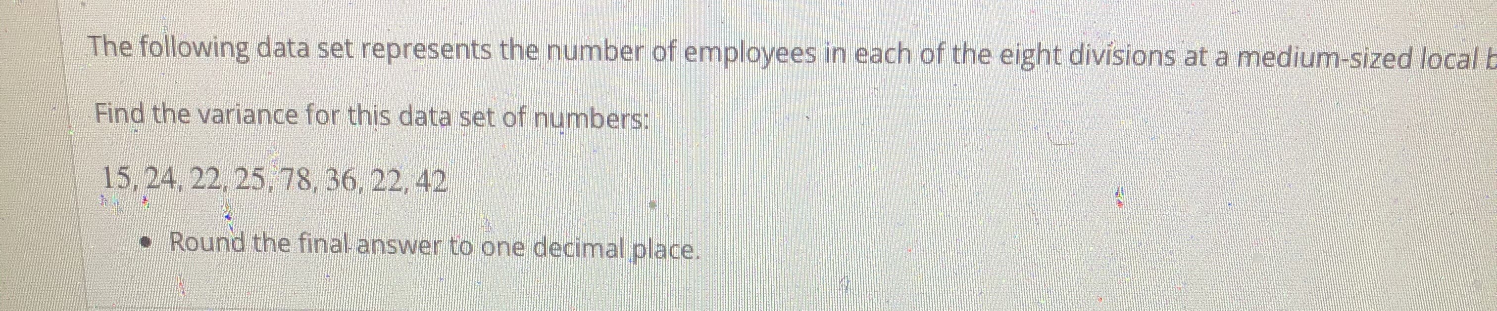 The following data set represents the number of employees in each of the eight divisions at a medium-sized local
Find the variance for this data set of numbers:
15, 24, 22, 25, 78, 36, 22, 42
• Round the final answer to one decimal place.
