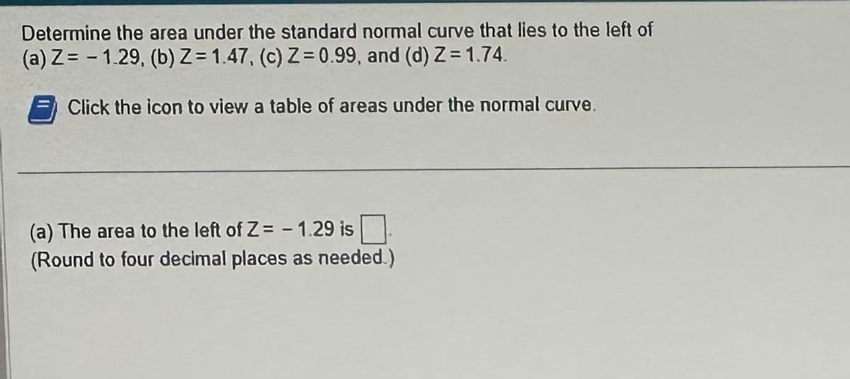 Determine the area under the standard normal curve that lies to the left of
(a) Z=1.29, (b) Z=1.47, (c) Z=0.99, and (d) Z=1.74.
Click the icon to view a table of areas under the normal curve.
(a) The area to the left of Z= -1.29 is
(Round to four decimal places as needed.)