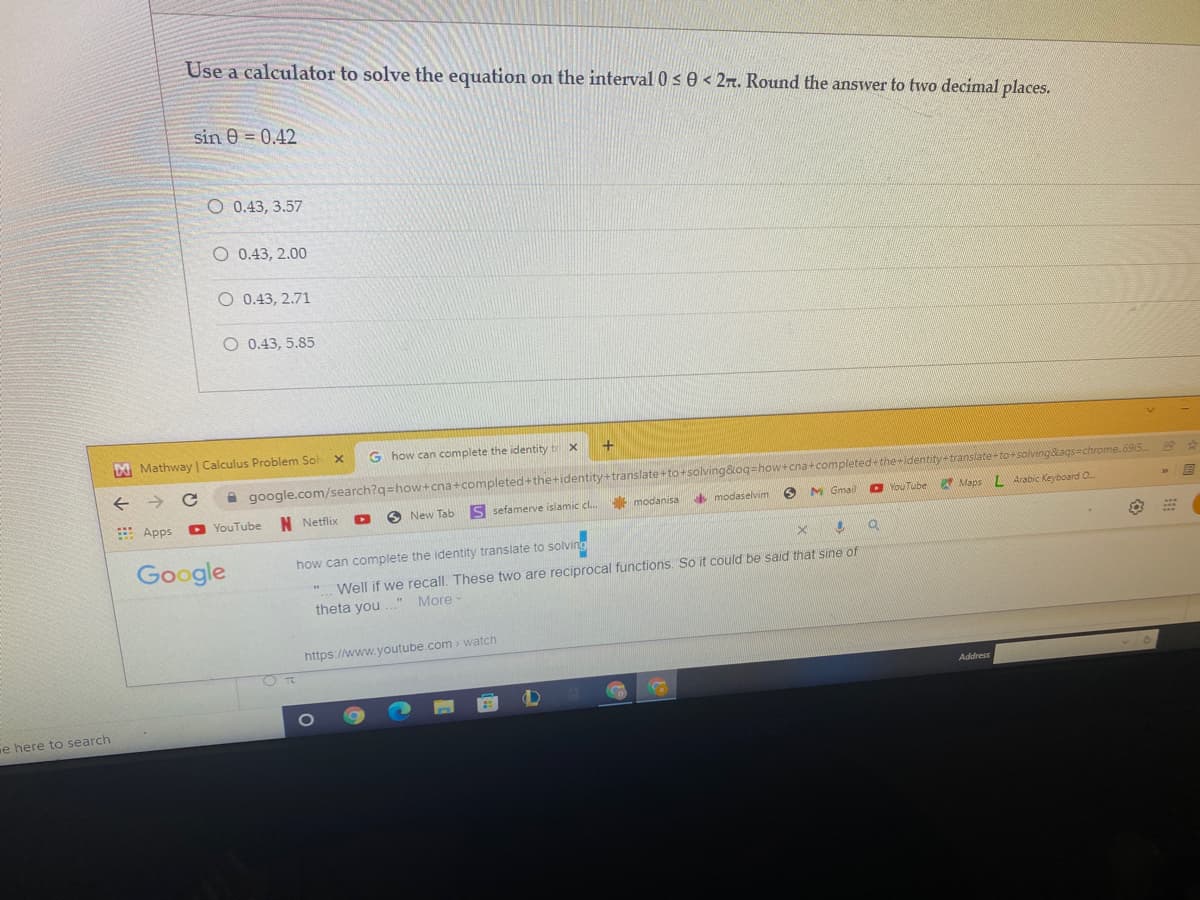 Use a calculator to solve the equation on the interval 0 s 0 < 27. Round the answer to two decimal places.
sin e = 0.42
O 0.43, 3.57
O 0.43, 2.00
O 0.43, 2.71
O 0.43, 5.85
A Mathway | Calculus Problem Sol x
G how can complete the identity ti x
A google.com/search?q=how+cna+completed+the+identity+translate+to+solving&oq=how+cna+completed+the+identity translate+ torsolvingags=chrome.695
E Apps
N Netflix
O New Tab
S sefamerve islamic cl.
modanisa
modaselvim
M Gmail
O YouTube2 Maps L Arabic Keyboard O
D YouTube
Google
how can complete the identity translate to solving
Well if we recall. These two are reciprocal functions. So it could be said that sine of
theta you ..." More-
https://www.youtube.com > watch
Address
e here to search
