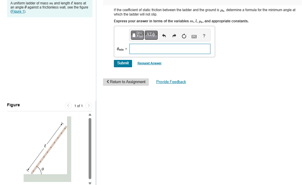 A uniform ladder of mass m and length leans at
an angle against a frictionless wall, see the figure
(Figure 1).
If the coefficient of static friction between the ladder and the ground is μs, determine a formula for the minimum angle at
which the ladder will not slip.
Express your answer in terms of the variables m, 1,μs, and appropriate constants.
Figure
1 of 1
Ε ΑΣΦ
Omin =
Submit
Request Answer
< Return to Assignment
Provide Feedback
?