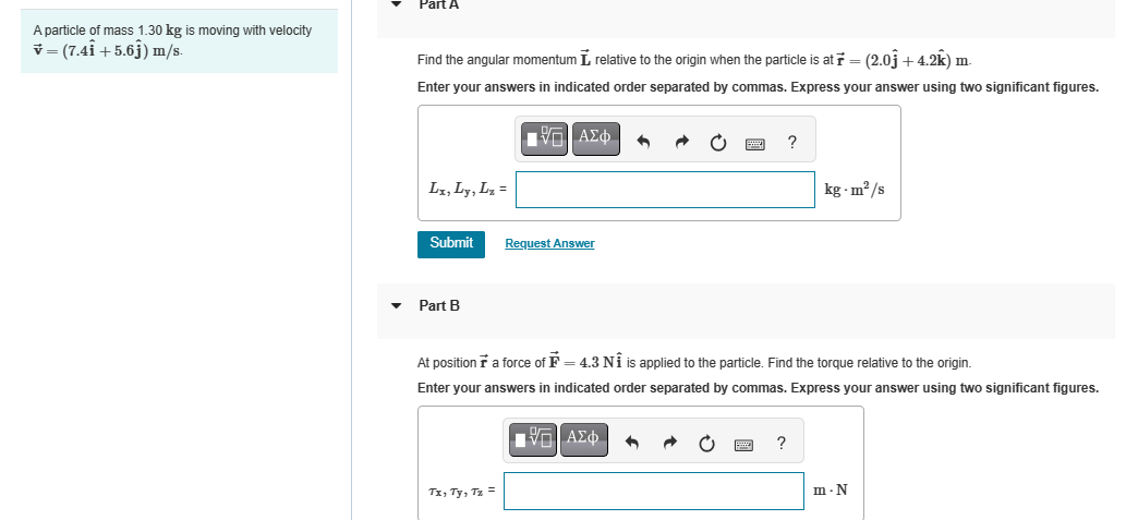 A particle of mass 1.30 kg is moving with velocity
(7.41 +5.6) m/s.
Part A
Find the angular momentum ₺ relative to the origin when the particle is at ŕ = (2.0ĵ +4.2k) m.
Enter your answers in indicated order separated by commas. Express your answer using two significant figures.
| ΑΣΦ
Lx, Ly, Lx =
Submit
Request Answer
?
kg-m²/s
Part B
At position ☛ a force of ☛ = 4.3 NÎ is applied to the particle. Find the torque relative to the origin.
Enter your answers in indicated order separated by commas. Express your answer using two significant figures.
Tx, Ty, Tz =
ΜΕ ΑΣΦ
?
m-N