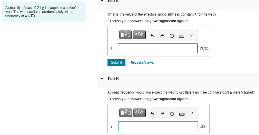 A small fly of mass 0.21 g is caught in a spider's
web. The web oscillates predominately with a
frequency of 4.6 Hz.
What is the value of the effective spring stiffness constant k for the web?
Express your answer using two significant figures.
k =
Ο ΑΣΦ
Submit
Request Answer
Part B
?
N/m
At what frequency would you expect the web to oscillate if an insect of mass 0.53 g were trapped?
Express your answer using two significant figures.
ΜΕ ΑΣΦ
f =
?
Hz