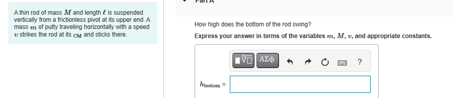 A thin rod of mass M and length is suspended
vertically from a frictionless pivot at its upper end. A
mass m of putty traveling horizontally with a speed
v strikes the rod at its CM and sticks there.
How high does the bottom of the rod swing?
Express your answer in terms of the variables m, M, v, and appropriate constants.
hbottom =
ΜΕ ΑΣΦ
?