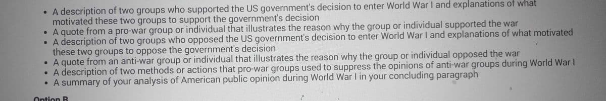 • A description of two groups who supported the US government's decision to enter World War I and explanations of what
motivated these two groups to support the government's decision
• A quote from a pro-war group or individual that illustrates the reason why the group or individual supported the war
• A description of two groups who opposed the US government's decision to enter World War I and explanations of what motivated
these two groups to oppose the government's decision
• A quote from an anti-war group or individual that illustrates the reason why the group or individual opposed the war
• A description of two methods or actions that pro-war groups used to suppress the opinions of anti-war groups during World War I
A summary of your analysis of American public opinion during World War I in your concluding paragraph
Option R