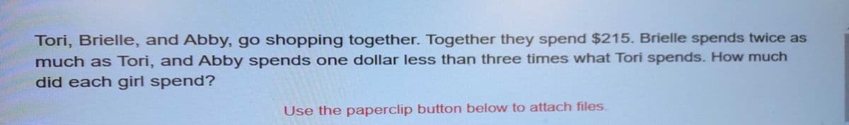 Tori, Brielle, and Abby, go shopping together. Together they spend $215. Brielle spends twice as
much as Tori, and Abby spends one dollar less than three times what Tori spends. How much
did each girl spend?
Use the paperclip button below to attach files.