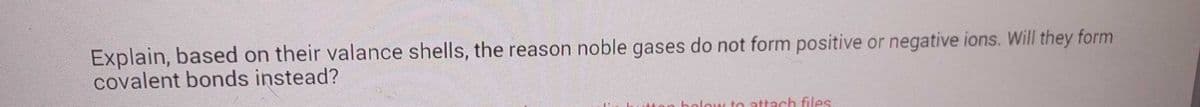 Explain, based on their valance shells, the reason noble gases do not form positive or negative ions. Will they form
covalent bonds instead?
holow to attach files