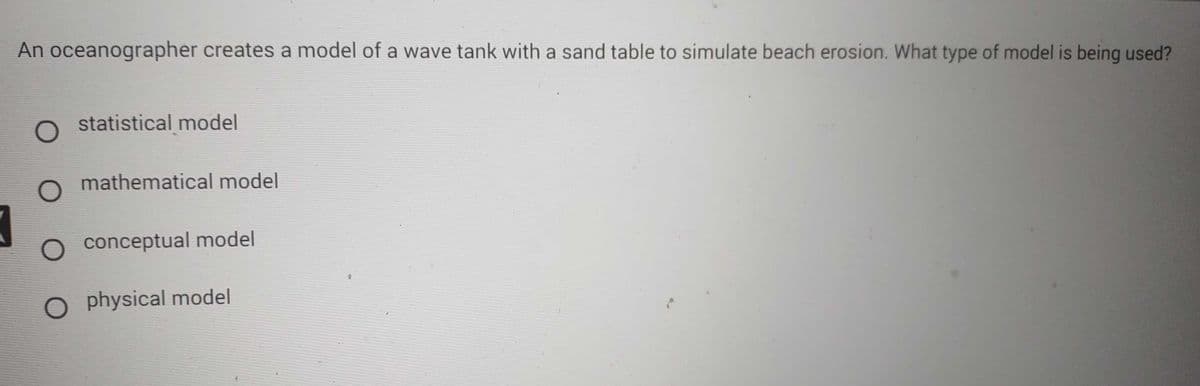An oceanographer creates a model of a wave tank with a sand table to simulate beach erosion. What type of model is being used?
7
O statistical model
O mathematical model
O conceptual model
O physical model