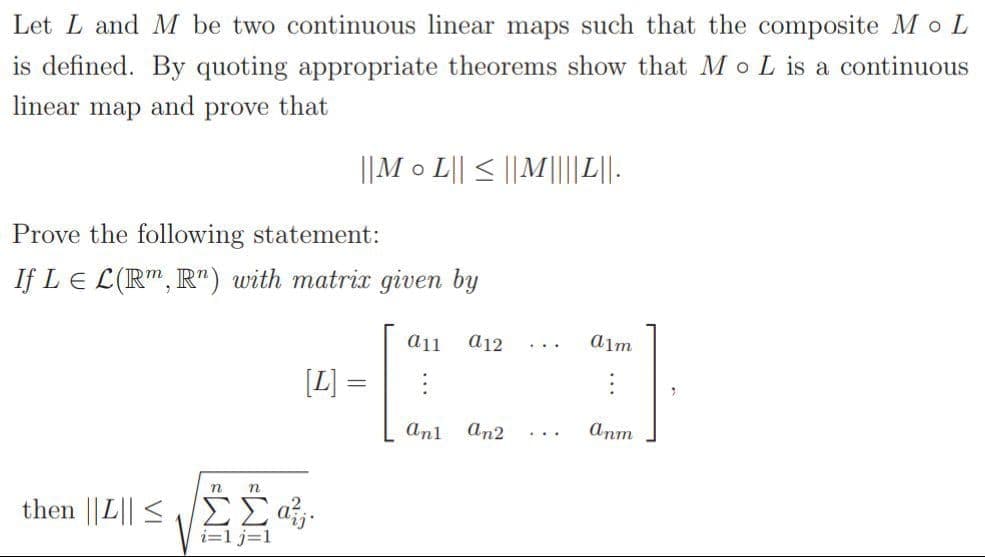 Let L and M be two continuous linear maps such that the composite Mo L
is defined. By quoting appropriate theorems show that M oL is a continuous
linear map and prove that
||M o L|| < || M|||L||.
Prove the following statement:
If LE L(R", R") with matrix given by
a11
a12
alm
[L] =
Anl
an2
anm
...
n
n
then | L < ΣΣας.
i=1 j=1
