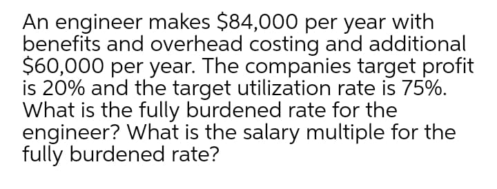 An engineer makes $84,000 per year with
benefits and overhead costing and additional
$60,000 per year. The companies target profit
is 20% and the target utilization rate is 75%.
What is the fully burdened rate for the
engineer? What is the salary multiple for the
fully burdened rate?
