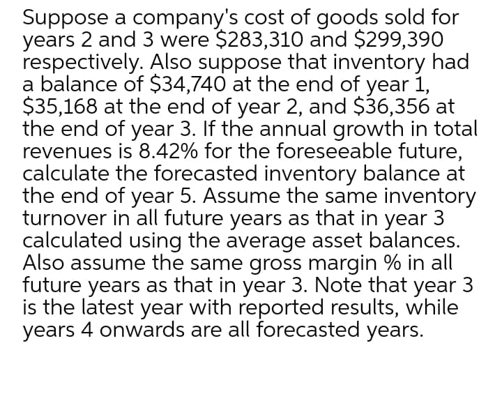 Suppose a company's cost of goods sold for
years 2 and 3 were $283,310 and $299,390
respectively. Also suppose that inventory had
a balance of $34,740 at the end of year 1,
$35,168 at the end of year 2, and $36,356 at
the end of year 3. If the annual growth in total
revenues is 8.42% for the foreseeable future,
calculate the forecasted inventory balance at
the end of year 5. Assume the same inventory
turnover in all future years as that in year 3
calculated using the average asset balances.
Also assume the same gross margin % in all
future years as that in year 3. Note that year 3
is the latest year with reported results, while
years 4 onwards are all forecasted years.
