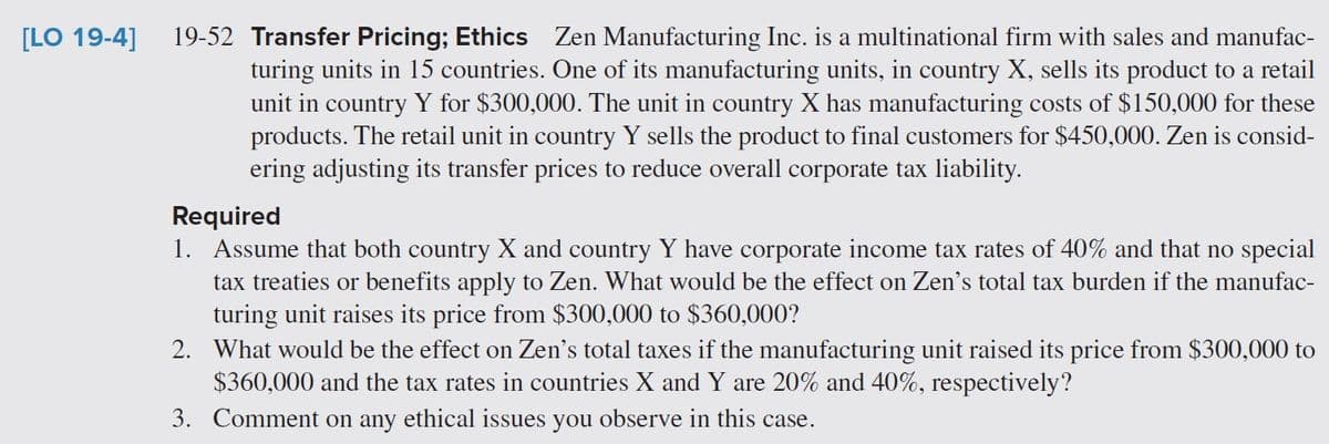[LO 19-4]
19-52 Transfer Pricing; Ethics Zen Manufacturing Inc. is a multinational firm with sales and manufac-
turing units in 15 countries. One of its manufacturing units, in country X, sells its product to a retail
unit in country Y for $300,000. The unit in country X has manufacturing costs of $150,000 for these
products. The retail unit in country Y sells the product to final customers for $450,000. Zen is consid-
ering adjusting its transfer prices to reduce overall corporate tax liability.
Required
1. Assume that both country X and country Y have corporate income tax rates of 40% and that no special
tax treaties or benefits apply to Zen. What would be the effect on Zen's total tax burden if the manufac-
turing unit raises its price from $300,000 to $360,000?
2. What would be the effect on Zen's total taxes if the manufacturing unit raised its price from $300,000 to
$360,000 and the tax rates in countries X and Y are 20% and 40%, respectively?
3. Comment on any ethical issues you observe in this case.
