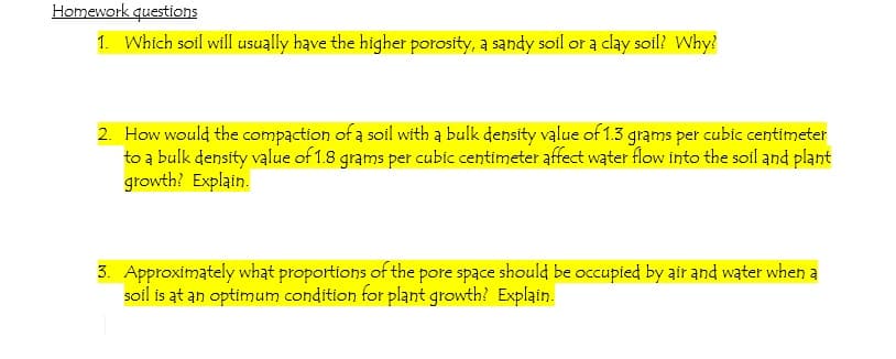Homework questions
1. Which soil will usually have the higher porosity, a sandy soil or a clay soil? Why?
2. How would the compaction of a soil with a bulk density value of 1.3 grams per cubic centimeter
to a bulk density value of 1.8 grams per cubic centimeter affect water flow into the soil and plant
growth? Explain.
3. Approximately what proportions of the pore space should be occupied by air and water when a
soil is at an optimum condition for plant growth? Explain.
