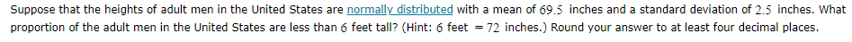Suppose that the heights of adult men in the United States are normally distributed with a mean of 69.5 inches and a standard deviation of 2.5 inches. What
proportion of the adult men in the United States are less than 6 feet tall? (Hint: 6 feet
72 inches.) Round your answer to at least four decimal places.

