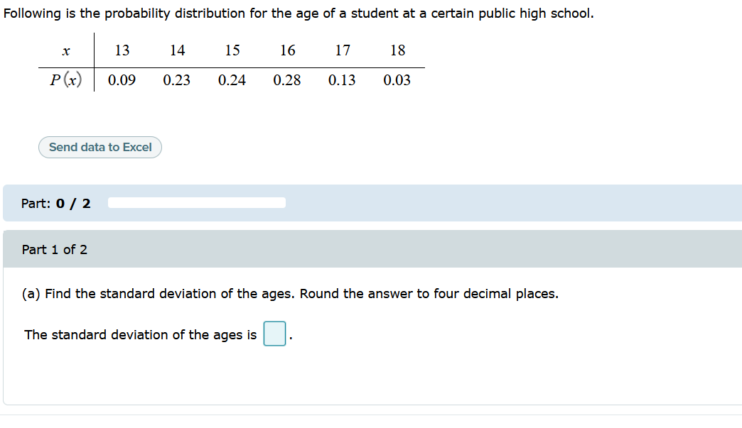 Following is the probability distribution for the age of a student at a certain public high school.
13
14
15
16
17
18
P(x)
0.09
0.23
0.24
0.28
0.13
0.03
Send data to Excel
Part: 0 / 2
Part 1 of 2
(a) Find the standard deviation of the ages. Round the answer to four decimal places.
The standard deviation of the ages is
