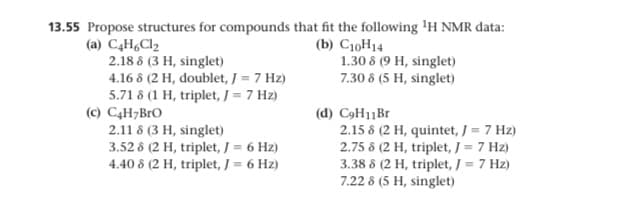 13.55 Propose structures for compounds that fit the following 'H NMR data:
(a) C4H,Cl2
2.18 8 (3 H, singlet)
(b) C10H14
1.30 8 (9 H, singlet)
7.30 8 (5 H, singlet)
4.16 8 (2 H, doublet, J = 7 Hz)
5.71 8 (1 H, triplet, J = 7 Hz)
(c) C4H;BrO
2.11 8 (3 H, singlet)
3.52 8 (2 H, triplet, / = 6 Hz)
4.40 8 (2 H, triplet, / = 6 Hz)
(d) C9H11B
2.15 8 (2 H, quintet, J = 7 Hz)
2.75 8 (2 H, triplet, J = 7 Hz)
3.38 8 (2 H, triplet, J = 7 Hz)
7.22 8 (5 H, singlet)
%3D
