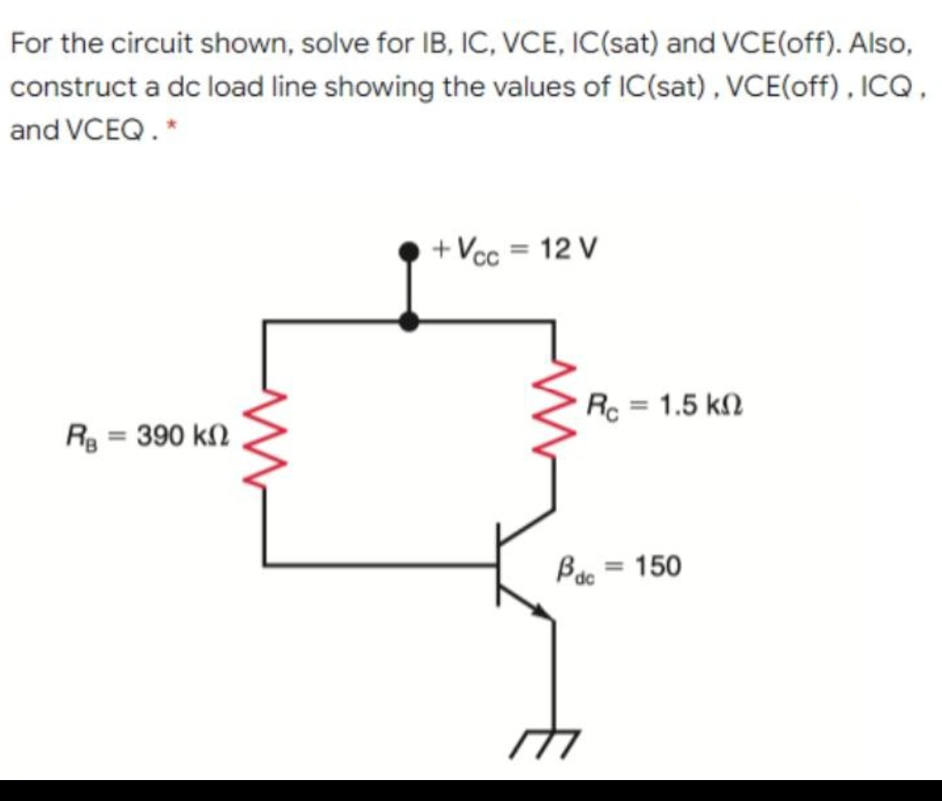 For the circuit shown, solve for IB, IC, VCE, IC(sat) and VCE(off). Also,
construct a dc load line showing the values of IC(sat), VCE(off) , ICQ ,
and VCEQ. *
+ Vcc = 12 V
Rc = 1.5 kN
R = 390 kn
%3D
Bac = 150
